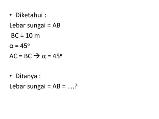• Diketahui :
Lebar sungai = AB
BC = 10 m
α = 45o
AC = BC  α = 45o
• Ditanya :
Lebar sungai = AB = ....?
 