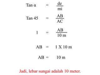 Tan α =
Tan 45 =
1 =
AB = 1 X 10 m
AB = 10 m
Jadi, lebar sungai adalah 10 meter.
de
mi
AB
AC
AB
10 m
 