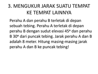 3. MENGUKUR JARAK SUATU TEMPAT
KE TEMPAT LAINNYA
Perahu A dan perahu B terletak di depan
sebuah tebing. Perahu A terletak di depan
perahu B dengan sudut elevasi 45o dan perahu
B 30o dari puncak tebing. Jarak perahu A dan B
adalah 8 meter. Hitung masing-masing jarak
perahu A dan B ke puncak tebing!
 