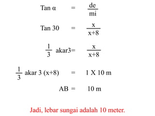Tan α =
Tan 30 =
akar3=
akar 3 (x+8) = 1 X 10 m
AB = 10 m
Jadi, lebar sungai adalah 10 meter.
de
mi
x
x+8
x
x+8
1
3
1
3
 