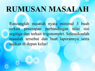 RUMUSAN MASALAH
Rancanglah masalah nyata minimal 3 buah
terkait penerapan perbandingan nilai sisi
segitiga dan terkait trigonometri. Selesaikanlah
masalah tersebut dan buat laporannya serta
sajikan di depan kelas!
 
