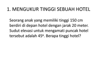1. MENGUKUR TINGGI SEBUAH HOTEL
Seorang anak yang memiliki tinggi 150 cm
berdiri di depan hotel dengan jarak 20 meter.
Sudut elevasi untuk mengamati puncak hotel
tersebut adalah 45o. Berapa tinggi hotel?
 