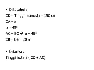 • Diketahui :
CD = Tinggi manusia = 150 cm
CA = x
α = 45o
AC = BC  α = 45o
CB = DE = 20 m
• Ditanya :
Tinggi hotel? ( CD + AC)
 