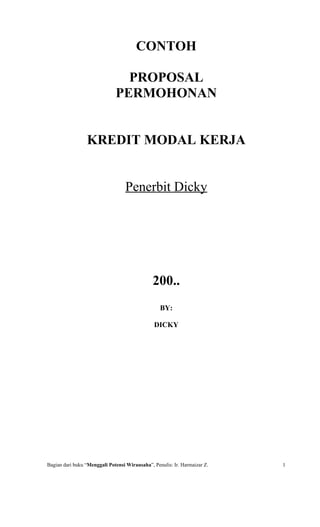 CONTOH

                                PROPOSAL
                              PERMOHONAN


                 KREDIT MODAL KERJA


                                  Penerbit Dicky




                                               200..
                                                  BY:

                                               DICKY




Bagian dari buku “Menggali Potensi Wirausaha”, Penulis: Ir. Harmaizar Z.   1
 