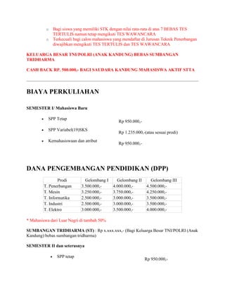 o Bagi siswa yang memiliki STK dengan nilai rata-rata di atas 7 BEBAS TES
TERTULIS namun tetap mengikuti TES WAWANCARA
o Terkecuali bagi calon mahasiswa yang mendaftar di Jurusan Teknik Penerbangan
diwajibkan mengikuti TES TERTULIS dan TES WAWANCARA
KELUARGA BESAR TNI/POLRI (ANAK KANDUNG) BEBAS SUMBANGAN
TRIDHARMA
CASH BACK RP. 500.000,- BAGI SAUDARA KANDUNG MAHASISWA AKTIF STTA
BIAYA PERKULIAHAN
SEMESTER I/ Mahasiswa Baru
 SPP Tetap
Rp 950.000,-
 SPP Variabel(19)SKS
Rp 1.235.000,-(atau sesuai prodi)
 Kemahasiswaan dan atribut
Rp 950.000,-
DANA PENGEMBANGAN PENDIDIKAN (DPP)
Prodi Gelombang I Gelombang II Gelombang III
T. Penerbangan 3.500.000,- 4.000.000,- 4.500.000,-
T. Mesin 3.250.000,- 3.750.000,- 4.250.000,-
T. Informatika 2.500.000,- 3.000.000,- 3.500.000,-
T. Industri 2.500.000,- 3.000.000,- 3.500.000,-
T. Elektro 3.000.000,- 3.500.000,- 4.000.000,-
* Mahasiswa dari Luar Negri di tambah 50%
SUMBANGAN TRIDHARMA (ST) : Rp x.xxx.xxx,- (Bagi Keluarga Besar TNI/POLRI (Anak
Kandung) bebas sumbangan tridharma)
SEMESTER II dan seterusnya
 SPP tetap
Rp 950.000,-
 