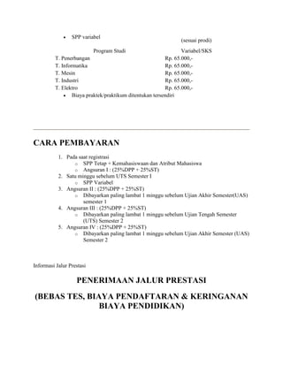  SPP variabel
(sesuai prodi)
Program Studi Variabel/SKS
T. Penerbangan Rp. 65.000,-
T. Informatika Rp. 65.000,-
T. Mesin Rp. 65.000,-
T. Industri Rp. 65.000,-
T. Elektro Rp. 65.000,-
 Biaya praktek/praktikum ditentukan tersendiri
CARA PEMBAYARAN
1. Pada saat registrasi
o SPP Tetap + Kemahasiswaan dan Atribut Mahasiswa
o Angsuran I : (25%DPP + 25%ST)
2. Satu minggu sebelum UTS Semester I
o SPP Variabel
3. Angsuran II : (25%DPP + 25%ST)
o Dibayarkan paling lambat 1 minggu sebelum Ujian Akhir Semester(UAS)
semester 1
4. Angsuran III : (25%DPP + 25%ST)
o Dibayarkan paling lambat 1 minggu sebelum Ujian Tengah Semester
(UTS) Semester 2
5. Angsuran IV : (25%DPP + 25%ST)
o Dibayarkan paling lambat 1 minggu sebelum Ujian Akhir Semester (UAS)
Semester 2
Informasi Jalur Prestasi
PENERIMAAN JALUR PRESTASI
(BEBAS TES, BIAYA PENDAFTARAN & KERINGANAN
BIAYA PENDIDIKAN)
 
