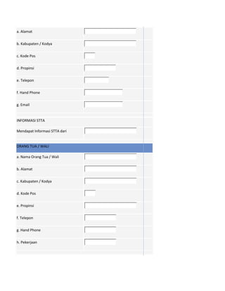a. Alamat
b. Kabupaten / Kodya
c. Kode Pos
d. Propinsi
e. Telepon
f. Hand Phone
g. Email
INFORMASI STTA
Mendapat Informasi STTA dari
ORANG TUA / WALI
a. Nama Orang Tua / Wali
b. Alamat
c. Kabupaten / Kodya
d. Kode Pos
e. Propinsi
f. Telepon
g. Hand Phone
h. Pekerjaan
 