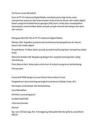 Hai Siswa-siswa Berbakat!
Kami di PT FS Indonesia DigitalMedia membuka pintu bagi Anda untuk
memperluas wawasan dan keterampilan Anda di dunia desain dan media digital.
Dalam programPraktek Kerja Lapangan (PKL) kami, Anda akan mendapatkan
kesempatan untuk terlibat dalam proyek-proyek menarik dan belajar dari para
ahli industri.
Mengapa Memilih PKL di PT FS Indonesia Digital Media:
Mentor Ahli: Dapatkan panduan dari profesionalberpengalaman di industri
desain dan media digital.
Proyek Nyata: Terlibat dalam proyek-proyek kreatif yang akan memperluas bakat
Anda.
Atmosfer Kolaboratif: Bergabung dengan tim yang bersemangatdan saling
mendukung.
Pintu Masuk Karir: Buka jalan untuk karir di industriyang terus berkembang.
Persyaratan:
Siswa aktif SMK dengan jurusan Desain KomunikasiVisual.
Pengetahuan dasar tentang perangkatlunak desain (Adobe Suite, dll.).
Semangat untuk belajar dan berkembang.
Cara Mendaftar:
Kirimkan suratpengajuan
ke 082214297187
InformasiKontak:
Alamat:
Gg. Ijan,10Ciwaruga, Kec. Parongpong, Kabupaten Bandung Barat, Jawa Barat
40559
 