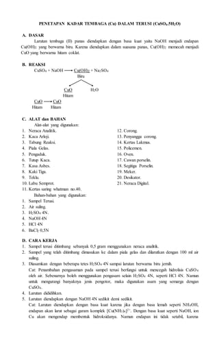 PENETAPAN KADAR TEMBAGA (Cu) DALAM TERUSI (CuSO4.5H2O)
A. DASAR
Larutan tembaga (II) panas diendapkan dengan basa kuat yaitu NaOH menjadi endapan
Cu(OH)2 yang berwarna biru. Karena diendapkan dalam suasana panas, Cu(OH)2 memecah menjadi
CuO yang berwarna hitam coklat.
B. REAKSI
CuSO4 + NaOH Cu(OH)2 + Na2SO4
Biru
CuO H2O
Hitam
CuO CuO
Hitam Hitam
C. ALAT dan BAHAN
Alat-alat yang digunakan:
1. Neraca Analitik.
2. Kaca Arloji.
3. Tabung Reaksi.
4. Piala Gelas.
5. Pengaduk.
6. Tutup Kaca.
7. Kasa Asbes.
8. Kaki Tiga.
9. Teklu.
10. Labu Semprot.
11. Kertas saring whatman no.40.
12. Corong.
13. Penyangga corong.
14. Kertas Lakmus.
15. Policemen.
16. Oven.
17. Cawan porselin.
18. Segitiga Porselin.
19. Meker.
20. Desikator.
21. Neraca Digital.
Bahan-bahan yang digunakan:
1. Sampel Terusi.
2. Air suling.
3. H2SO4 4N.
4. NaOH 4N
5. HCl 4N
6. BaCl2 0,5N
D. CARA KERJA
1. Sampel terusi ditimbang sebanyak 0,5 gram menggunakan neraca analitik.
2. Sampel yang telah ditimbang dimasukan ke dalam piala gelas dan dilarutkan dengan 100 ml air
suling.
3. Diasamkan dengan beberapa tetes H2SO4 4N sampai larutan berwarna biru jernih.
Cat: Penambahan pengasaman pada sampel terusi berfungsi untuk mencegah hidrolisis CuSO4
oleh air. Sebenarnya boleh menggunakan pengasam selain H2SO4 4N, seperti HCl 4N. Namun
untuk mengurangi banyaknya jenis pengotor, maka digunakan asam yang semarga dengan
CuSO4.
4. Larutan dididihkan.
5. Larutan diendapkan dengan NaOH 4N sedikit demi sedikit.
Cat: Larutan diendapkan dengan basa kuat karena jika dengan basa lemah seperti NH4OH,
endapan akan larut sebagai garam komplek [Cu(NH3)4]2+. Dengan basa kuat seperti NaOH, ion
Cu akan mengendap membentuk hidroksidanya. Namun endapan ini tidak setabil, karena
 