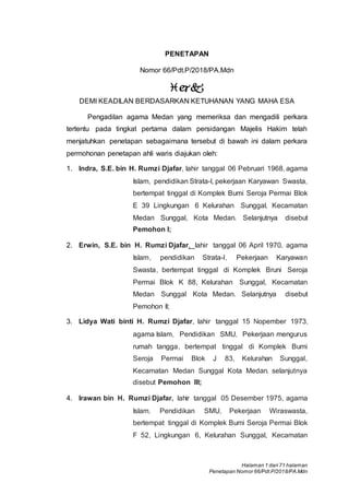 Halaman 1 dari 71 halaman
Penetapan Nomor 66/Pdt.P/2018/PA.Mdn
PENETAPAN
Nomor 66/Pdt.P/2018/PA.Mdn

DEMI KEADILAN BERDASARKAN KETUHANAN YANG MAHA ESA
Pengadilan agama Medan yang memeriksa dan mengadili perkara
tertentu pada tingkat pertama dalam persidangan Majelis Hakim telah
menjatuhkan penetapan sebagaimana tersebut di bawah ini dalam perkara
permohonan penetapan ahli waris diajukan oleh:
1. Indra, S.E. bin H. Rumzi Djafar, lahir tanggal 06 Pebruari 1968, agama
Islam, pendidikan Strata-I, pekerjaan Karyawan Swasta,
bertempat tinggal di Komplek Bumi Seroja Permai Blok
E 39 Lingkungan 6 Kelurahan Sunggal, Kecamatan
Medan Sunggal, Kota Medan. Selanjutnya disebut
Pemohon I;
2. Erwin, S.E. bin H. Rumzi Djafar, lahir tanggal 06 April 1970,. agama
Islam, pendidikan Strata-I, Pekerj.aan Karyawan
Swasta, bertempat tinggal di Komplek Bruni Seroja
Permai Blok K 88, Kelurahan Sunggal, Kecamatan
Medan Sunggal Kota Medan. Selanjutnya disebut
Pemohon II;
3. Lidya Wati binti H. Rumzi Djafar, lahir tanggal 15 Nopember 1973,
agama Islam, Pendidikan SMU, Pekerjaan mengurus
rumah tangga, bertempat tinggal di Komplek Bumi
Seroja Permai Blok J 83, Kelurahan Sunggal,
Kecamatan Medan Sunggal Kota Medan. selanjutnya
disebut Pemohon III;
4. Irawan bin H. Rumzi Djafar, lahir tanggal 05 Desember 1975, agama
Islam, Pendidikan SMU, Pekerjaan Wiraswasta,
bertempat tinggal di Komplek Bumi Seroja Permai Blok
F 52, Lingkungan 6, Kelurahan Sunggal, Kecamatan
 