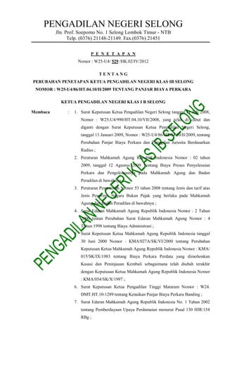 PENGADILAN NEGERI SELONG
          Jln. Prof. Soepomo No. 1 Selong Lombok Timur - NTB
                Telp. (0376) 21148-21149. Fax.(0376) 21451


                           P E N E T A P A N
                    Nomor : W25-U4/ 529 /HK.02/IV/2012

                                 TENTANG
PERUBAHAN PENETAPAN KETUA PENGADILAN NEGERI KLAS IB SELONG
 NOMOR : W25-U4/86/HT.04.10/II/2009 TENTANG PANJAR BIAYA PERKARA

            KETUA PENGADILAN NEGERI KLAS I B SELONG

Membaca        :   1. Surat Keputusan Ketua Pengadilan Negeri Selong tanggal 11 Juli 2008,
                      Nomor : W25-U4/990/HT.04.10/VII/2008, yang telah di cabut dan
                      diganti dengan Surat Keputusan Ketua Pengadilan Negeri Selong,
                      tanggal 13 Januari 2009, Nomor : W25-U4/86/HT.04.10/II/2009, tentang
                      Perubahan Panjar Biaya Perkara dan Panggilan Jurusita Berdasarkan
                      Radius ;
                   2. Peraturan Mahkamah Agung Republik Indonesia Nomor : 02 tahun
                      2009, tanggal 12 Agustus 2009 Tentang Biaya Proses Penyelesaian
                      Perkara dan Pengelolaannya pada Mahkamah Agung dan Badan
                      Peradilan di bawahnya ;
                   3. Peraturan Pemerintah Nomor 53 tahun 2008 tentang Jenis dan tarif atas
                      Jenis Penerima Negara Bukan Pajak yang berlaku pada Mahkamah
                      Agung dan Badan Peradilan di bawahnya ;
                   4. Surat Edaran Mahkamah Agung Republik Indonesia Nomor : 2 Tahun
                      2000 tentan Perubahan Surat Edaran Mahkamah Agung Nomor : 4
                      Tahun 1998 tentang Biaya Administrasi ;
                   5. Surat Keputusan Ketua Mahkamah Agung Republik Indonesia tanggal
                      30 Juni 2000 Nomor : KMA/027A/SK/VI/2000 tentang Perubahan
                      Keputusan Ketua Mahkamah Agung Republik Indonesia Nomor : KMA/
                      015/SK/IX/1983 tentang Biaya Perkara Perdata yang dimohonkan
                      Kasasi dan Peninjauan Kembali sebagaimana telah diubah terakhir
                      dengan Keputusan Ketua Mahkamah Agung Republik Indonesia Nomor
                      : KMA/054/SK/X/1997 ;
                   6. Surat Keputusan Ketua Pengadilan Tinggi Mataram Nomor : W24.
                      DMT.HT.10-1289 tentang Kenaikan Panjar Biaya Perkara Banding ;
                   7. Surat Edaran Mahkamah Agung Republik Indonesia No. 1 Tahun 2002
                      tentang Pemberdayaan Upaya Perdamaian menurut Pasal 130 HIR/154
                      RBg ;
 