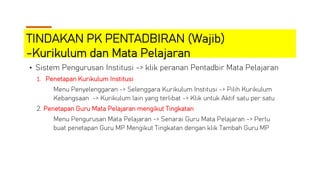 TINDAKAN PK PENTADBIRAN (Wajib)
-Kurikulum dan Mata Pelajaran
• Sistem Pengurusan Institusi -> klik peranan Pentadbir Mata Pelajaran
1. Penetapan Kurikulum Institusi
Menu Penyelenggaran -> Selenggara Kurikulum Institusi -> Pilih Kurikulum
Kebangsaan -> Kurikulum lain yang terlibat -> Klik untuk Aktif satu per satu
2. Penetapan Guru Mata Pelajaran mengikut Tingkatan
Menu Pengurusan Mata Pelajaran -> Senarai Guru Mata Pelajaran -> Perlu
buat penetapan Guru MP Mengikut Tingkatan dengan klik Tambah Guru MP
 