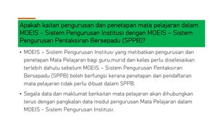 Apakah kaitan pengurusan dan penetapan mata pelajaran dalam
MOEIS - Sistem Pengurusan Institusi dengan MOEIS – Sistem
Pengurusan Pentaksiran Bersepadu (SPPB)?
• MOEIS – Sistem Pengurusan Institusi yang melibatkan pengurusan dan
penetapan Mata Pelajaran bagi guru,murid dan kelas perlu diselesaikan
terlebih dahulu sebelum MOEIS – Sistem Pengurusan Pentaksiran
Bersepadu (SPPB) boleh berfungsi kerana penetapan dan pendaftaran
mata pelajaran tidak perlu dibuat dalam SPPB.
• Segala data dan maklumat berkaitan mata pelajaran akan dihubungkan
terus dengan pangkalan data modul pengurusan Mata Pelajaran dalam
MOEIS - Sistem Pengurusan Institusi.
 