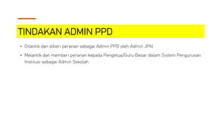 TINDAKAN ADMIN PPD
• Dilantik dan diberi peranan sebagai Admin PPD oleh Admin JPN
• Melantik dan memberi peranan kepada Pengetua/Guru Besar dalam Sistem Pengurusan
Institusi sebagai Admin Sekolah
 