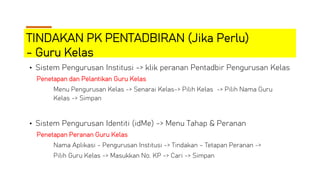 TINDAKAN PK PENTADBIRAN (Jika Perlu)
- Guru Kelas
• Sistem Pengurusan Institusi -> klik peranan Pentadbir Pengurusan Kelas
Penetapan dan Pelantikan Guru Kelas
Menu Pengurusan Kelas -> Senarai Kelas-> Pilih Kelas -> Pilih Nama Guru
Kelas -> Simpan
• Sistem Pengurusan Identiti (idMe) -> Menu Tahap & Peranan
Penetapan Peranan Guru Kelas
Nama Aplikasi - Pengurusan Institusi -> Tindakan – Tetapan Peranan ->
Pilih Guru Kelas -> Masukkan No. KP -> Cari -> Simpan
 