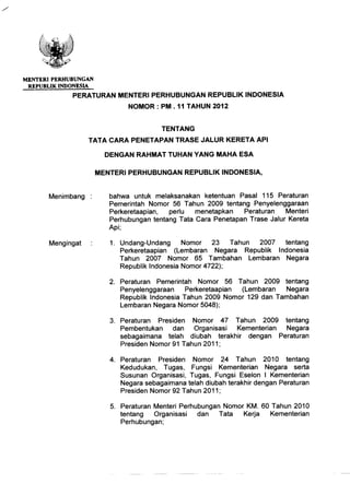 MENTERIPERHUBUNGAN
REPUBLIK INDONESIA
PERA TURAN MENTERI PERHUBUNGAN REPUBLIK INDONESIA
NOMOR: PM. 11 TAHUN 2012
TENTANG
TATA CARA PENETAPAN TRASE JALUR KERETA API
DENGAN RAHMAT TUHAN YANG MAHA ESA
bahwa untuk melaksanakan ketentuan Pasal 115 Peraturan
Pemerintah Nomor 56 Tahun 2009 tentang Penyelenggaraan
Perkeretaapian, perlu menetapkan Peraturan Menteri
Perhubungan tentang Tata Cara Penetapan Trase Jalur Kereta
Api;
1. Undang-Undang Nomor 23 Tahun 2007 tentang
Perkeretaapian (Lembaran Negara Republik Indonesia
Tahun 2007 Nomor 65 Tambahan Lembaran Negara
Republik Indonesia Nomor 4722);
2. Peraturan Pemerintah Nomor 56 Tahun 2009 tentang
Penyelenggaraan Perkeretaapian (Lembaran Negara
Republik Indonesia Tahun 2009 Nomor 129 dan Tambahan
Lembaran Negara Nomor 5048);
3. Peraturan Presiden Nomor 47 Tahun 2009 tentang
Pembentukan dan Organisasi Kementerian Negara
sebagaimana telah diubah terakhir dengan Peraturan
Presiden Nomor 91 Tahun 2011;
4. Peraturan Presiden Nomor 24 Tahun 2010 tentang
Kedudukan, Tugas, Fungsi Kementerian Negara serta
Susunan Organisasi, Tugas, Fungsi Eselon I Kementerian
Negara sebagaimana telah diubah terakhir dengan Peraturan
Presiden Nomor 92 Tahun 2011 ;
5. Peraturan Menteri Perhubungan Nomor KM. 60 Tahun 2010
tentang Organisasi dan Tata Kerja Kementerian
Perhubungan;
 