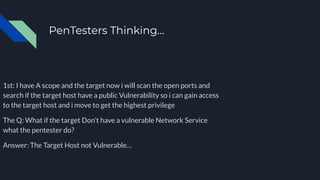 PenTesters Thinking…
January 20XX
1st: I have A scope and the target now i will scan the open ports and
search if the target host have a public Vulnerability so i can gain access
to the target host and i move to get the highest privilege
The Q: What if the target Don’t have a vulnerable Network Service
what the pentester do?
Answer: The Target Host not Vulnerable…
June 20XX
July 20XX
October 20XX
 
