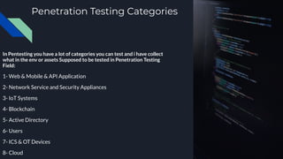 Penetration Testing Categories
In Pentesting you have a lot of categories you can test and i have collect
what in the env or assets Supposed to be tested in Penetration Testing
Field:
1- Web & Mobile & API Application
2- Network Service and Security Appliances
3- IoT Systems
4- Blockchain
5- Active Directory
6- Users
7- ICS & OT Devices
8- Cloud
 