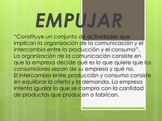 EMPUJAR
“Constituye un conjunto de actividades que
implican la organización de la comunicación y el
intercambio entre la producción y el consumo”.
La organización de la comunicación consiste en
que la empresa decide qué es lo que quiere que los
consumidores sepan de su empresa y qué no.
El intercambio entre producción y consumo consiste
en equilibrar la oferta y la demanda. La empresa
intenta igualar lo que se compra con la cantidad
de productos que producen o fabrican.
 