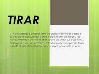 TIRAR
: “Actividad que dirige el flujo de bienes y servicios desde el
producto al consumidor con el objetivo de satisfacer a los
consumidores y permitir a la empresa alcanzar sus objetivos”.
Satisfacer a los consumidores introduce el concepto de tener
clientes fieles. Relación empresa-cliente para toda la vida.
 
