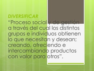 DIVERSIFICAR
“Proceso social y de gestión
a través del cual los distintos
grupos e individuos obtienen
lo que necesitan y desean;
creando, ofreciendo e
intercambiando productos
con valor para otros”.
 