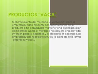 PRODUCTOS "VACA"
 Si el crecimiento del mercado se vuelve más lento la
 empresa pueden empezar a recoger recursos de su
 producto si ha conseguido mantener una buena posición
 competitiva. Como el mercado no requiere una elevada
 inversión para su desarrollo y el producto es aceptado, la
 empresa puede recoger sus frutos (o dicho de otra forma
 "ordeñar su vaca").
 