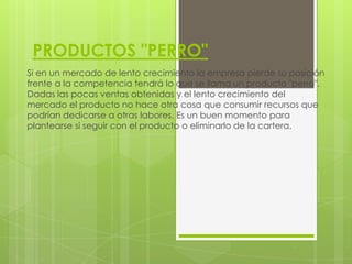 PRODUCTOS "PERRO"
Si en un mercado de lento crecimiento la empresa pierde su posición
frente a la competencia tendrá lo que se llama un producto "perro".
Dadas las pocas ventas obtenidas y el lento crecimiento del
mercado el producto no hace otra cosa que consumir recursos que
podrían dedicarse a otras labores. Es un buen momento para
plantearse si seguir con el producto o eliminarlo de la cartera.
 