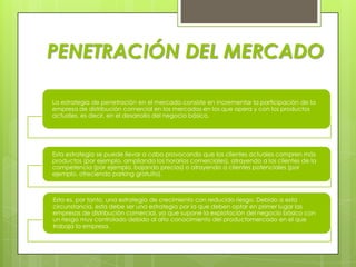 PENETRACIÓN DEL MERCADO

La estrategia de penetración en el mercado consiste en incrementar la participación de la
empresa de distribución comercial en los mercados en los que opera y con los productos
actuales, es decir, en el desarrollo del negocio básico.




Esta estrategia se puede llevar a cabo provocando que los clientes actuales compren más
productos (por ejemplo, ampliando los horarios comerciales), atrayendo a los clientes de la
competencia (por ejemplo, bajando precios) o atrayendo a clientes potenciales (por
ejemplo, ofreciendo parking gratuito).



Esta es, por tanto, una estrategia de crecimiento con reducido riesgo. Debido a esta
circunstancia, esta debe ser una estrategia por la que deben optar en primer lugar las
empresas de distribución comercial, ya que supone la explotación del negocio básico con
un riesgo muy controlado debido al alto conocimiento del productomercado en el que
trabaja la empresa.
 