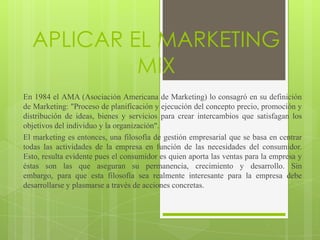 APLICAR EL MARKETING
           MIX
En 1984 el AMA (Asociación Americana de Marketing) lo consagró en su definición
de Marketing: "Proceso de planificación y ejecución del concepto precio, promoción y
distribución de ideas, bienes y servicios para crear intercambios que satisfagan los
objetivos del individuo y la organización".
El marketing es entonces, una filosofía de gestión empresarial que se basa en centrar
todas las actividades de la empresa en función de las necesidades del consumidor.
Esto, resulta evidente pues el consumidor es quien aporta las ventas para la empresa y
éstas son las que aseguran su permanencia, crecimiento y desarrollo. Sin
embargo, para que esta filosofía sea realmente interesante para la empresa debe
desarrollarse y plasmarse a través de acciones concretas.
 
