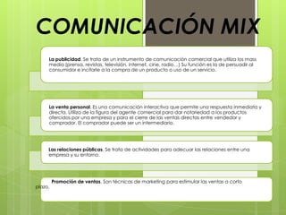 COMUNICACIÓN MIX
     La publicidad. Se trata de un instrumento de comunicación comercial que utiliza los mass
     media (prensa, revistas, televisión, internet, cine, radio…) Su función es la de persuadir al
     consumidor e incitarle a la compra de un producto o uso de un servicio.




     La venta personal. Es una comunicación interactiva que permite una respuesta inmediata y
     directa. Utiliza de la figura del agente comercial para dar notoriedad a los productos
     ofercidos por una empresa y para el cierre de las ventas directas entre vendedor y
     comprador. El comprador puede ser un intermediario.




     Las relaciones públicas. Se trata de actividades para adecuar las relaciones entre una
     empresa y su entorno.




         Promoción de ventas. Son técnicas de marketing para estimular las ventas a corto
plazo.
 
