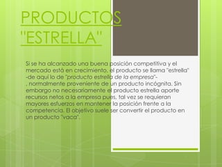 PRODUCTOS
"ESTRELLA"
Si se ha alcanzado una buena posición competitiva y el
mercado está en crecimiento, el producto se llama "estrella"
-de aquí lo de "producto estrella de la empresa"-
, normalmente proveniente de un producto incógnita. Sin
embargo no necesariamente el producto estrella aporte
recursos netos a la empresa pues, tal vez se requieran
mayores esfuerzos en mantener la posición frente a la
competencia. El objetivo suele ser convertir el producto en
un producto "vaca".
 