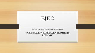EJE 2
ROMANOS VERSUS GERMANOS
“PENETRACION BARBARA EN EL IMPERIO
ROMANO”
 