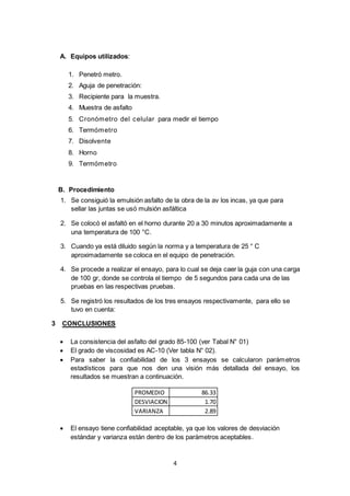 4 
A. Equipos utilizados: 
1. Penetró metro. 
2. Aguja de penetración: 
3. Recipiente para la muestra. 
4. Muestra de asfalto 
5. Cronómetro del celular para medir el tiempo 
6. Termómetro 
7. Disolvente 
8. Horno 
9. Termómetro 
B. Procedimiento 
1. Se consiguió la emulsión asfalto de la obra de la av los incas, ya que para 
sellar las juntas se usó mulsión asfáltica 
2. Se colocó el asfaltó en el horno durante 20 a 30 minutos aproximadamente a 
una temperatura de 100 °C. 
3. Cuando ya está diluido según la norma y a temperatura de 25 ° C 
aproximadamente se coloca en el equipo de penetración. 
4. Se procede a realizar el ensayo, para lo cual se deja caer la guja con una carga 
de 100 gr, donde se controla el tiempo de 5 segundos para cada una de las 
pruebas en las respectivas pruebas. 
5. Se registró los resultados de los tres ensayos respectivamente, para ello se 
tuvo en cuenta: 
3 CONCLUSIONES 
 La consistencia del asfalto del grado 85-100 (ver Tabal N° 01) 
 El grado de viscosidad es AC-10 (Ver tabla N° 02). 
 Para saber la confiabilidad de los 3 ensayos se calcularon parámetros 
estadísticos para que nos den una visión más detallada del ensayo, los 
resultados se muestran a continuación. 
PROMEDIO 86.33 
DESVIACION 1.70 
VARIANZA 2.89 
 El ensayo tiene confiabilidad aceptable, ya que los valores de desviación 
estándar y varianza están dentro de los parámetros aceptables. 
 