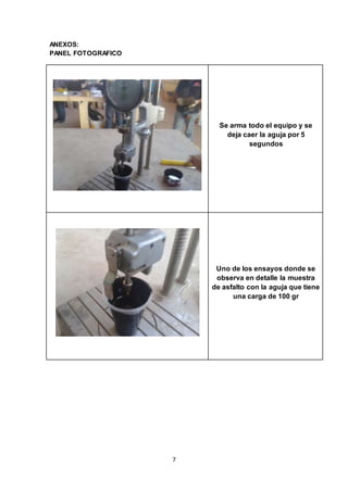 7 
ANEXOS: 
PANEL FOTOGRAFICO 
Se arma todo el equipo y se 
deja caer la aguja por 5 
segundos 
Uno de los ensayos donde se 
observa en detalle la muestra 
de asfalto con la aguja que tiene 
una carga de 100 gr 
 