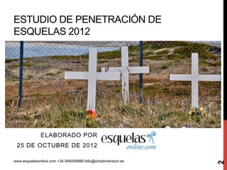 ESTUDIO DE PENETRACIÓN DE
ESQUELAS 2012




              ELABORADO POR
 25 DE OCTUBRE DE 2012

www.esquelasonline.com +34 944008888 felix@otradimension.es




                                                              2
 