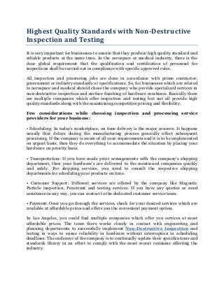Highest Quality Standards with Non-Destructive
Inspection and Testing
It is very important for businesses to ensure that they produce high quality standard and
reliable products at the same time. In the aerospace or medical industry, there is the
clear global requirement that the qualification and certification of personnel for
inspections shall be carried out in compliance with specific approved rules.

All inspection and processing jobs are done in accordance with prime contractor,
government or industry standards or specifications. So, for businesses which are related
to aerospace and medical should chose the company who provide specialized services in
non-destructive inspection and surface finishing of hardware machines. Basically there
are multiple companies which offer inspection and testing but not all provide high
quality standards along with the maintaining competitive pricing and flexibility.

Few considerations while choosing inspection and processing service
providers for your business:

• Scheduling: In today’s marketplace, on time delivery is the major concern. It happens
usually that delays during the manufacturing process generally affect subsequent
processing. If the company is aware of all your requirements and it is to be implemented
on urgent basis, then they do everything to accommodate the situation by placing your
hardware on priority basis.

• Transportation: If you have made prior arrangements with the company’s shipping
department, then your hardware’s are delivered to the mentioned companies quickly
and safely. For shipping services, you need to consult the respective shipping
departments for scheduling your products on time.

• Customer Support: Different services are offered by the company like Magnetic
Particle inspection, Penetrant and testing services. If you have any queries or need
assistance in any way, you can contact to the dedicated customer service team.

• Payment: Once you go through the services, check for your desired services which are
available at affordable prices and offers you the convenient payment option.

In Los Angeles, you could find multiple companies which offer you services at most
affordable prices. The team there works closely in contact with engineering and
planning departments to successfully implement Non-Destructive Inspection and
testing in ways to ensue reliability in hardware without interruption in scheduling
deadlines. The endeavor of the company is to continually update their specifications and
standards library in an effort to comply with the most recent revisions affecting the
industry.
 