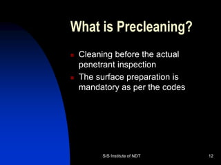SIS Institute of NDT 12
What is Precleaning?
 Cleaning before the actual
penetrant inspection
 The surface preparation is
mandatory as per the codes
 