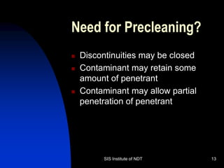 SIS Institute of NDT 13
Need for Precleaning?
 Discontinuities may be closed
 Contaminant may retain some
amount of penetrant
 Contaminant may allow partial
penetration of penetrant
 