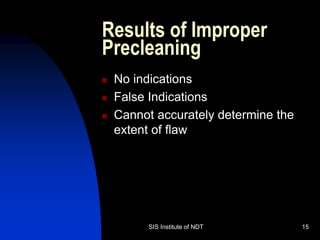 SIS Institute of NDT 15
Results of Improper
Precleaning
 No indications
 False Indications
 Cannot accurately determine the
extent of flaw
 