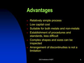 SIS Institute of NDT 4
Advantages
 Relatively simple process
 Low capital cost
 Suitable for both metals and non-metals
 Establishment of procedures and
standards, less difficult
 Complex shapes and sizes can be
inspected
 Arrangement of discontinuities is not a
limitation
 