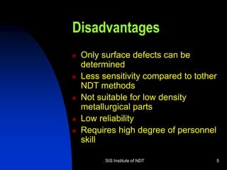 SIS Institute of NDT 5
Disadvantages
 Only surface defects can be
determined
 Less sensitivity compared to tother
NDT methods
 Not suitable for low density
metallurgical parts
 Low reliability
 Requires high degree of personnel
skill
 
