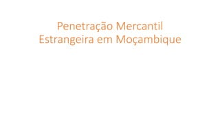 Penetração Mercantil
Estrangeira em Moçambique
 