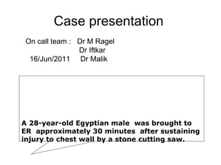 Case presentation  On call team :  Dr M Ragel Dr Iftkar 16/Jun/2011  Dr Malik A 28-year-old Egyptian male  was brought to ER  approximately 30 minutes  after sustaining injury to chest wall by a stone cutting saw.  