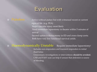  Pulseless Arrive without pulses but with witnessed recent or current
signs of life (e.g. PEA)
Major vascular injury most likely
Need immediate laparotomy in theatre within 5 minutes of
arrival
Second option is thoracotomy in ED and cross-clamp aorta.
Both have very low functional survival yields.
 Haemodynamically Unstable Require immediate laparotomy!
Includes non-responders and transient responders to initial
fluid bolus
Unnecessary investigations or interventions should be avoided.
CXR and FAST scan can help if unsure that abdomen is source
of bleeding.
 