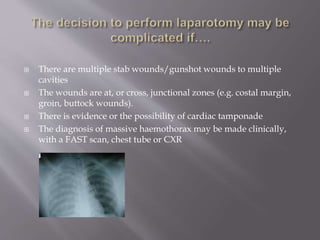  There are multiple stab wounds/gunshot wounds to multiple
cavities
 The wounds are at, or cross, junctional zones (e.g. costal margin,
groin, buttock wounds).
 There is evidence or the possibility of cardiac tamponade
 The diagnosis of massive haemothorax may be made clinically,
with a FAST scan, chest tube or CXR
 