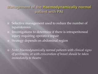  Selective management used to reduce the number of
laparotomies
 Investigations to determine if there is intraperitoneal
injury requiring operative repair
 Strategy depends on abdominal region
 Note: Haemodynamically normal patients with clinical signs
of peritonitis, or with evisceration of bowel should be taken
immediately to theatre
 