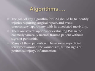  The goal of any algorithm for PAI should be to identify
injuries requiring surgical repair, and avoid
unnecessary laparotomy with its associated morbidity.
 There are several options for evaluating PAI in the
haemodynamically normal trauma patient without
signs of peritonitis.
 Many of these patients will have some superficial
tenderness around the wound site, but no signs of
peritoneal injury/inflammation.
 