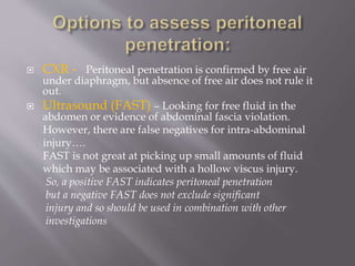  CXR - Peritoneal penetration is confirmed by free air
under diaphragm, but absence of free air does not rule it
out.
 Ultrasound (FAST) – Looking for free fluid in the
abdomen or evidence of abdominal fascia violation.
However, there are false negatives for intra-abdominal
injury….
FAST is not great at picking up small amounts of fluid
which may be associated with a hollow viscus injury.
So, a positive FAST indicates peritoneal penetration
but a negative FAST does not exclude significant
injury and so should be used in combination with other
investigations
 