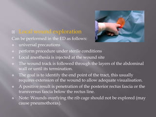  Local wound exploration
Can be performed in the ED as follows:
 universal precautions
 perform procedure under sterile conditions
 Local anesthesia is injected at the wound site
 The wound track is followed through the layers of the abdominal
wall or until its termination.
 The goal is to identify the end point of the tract, this usually
requires extension of the wound to allow adequate visualisation.
 A positive result is penetration of the posterior rectus fascia or the
transversus fascia below the rectus line.
 Note: Wounds overlying the rib cage should not be explored (may
cause pneumothorax).
 