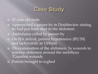  32 year old male
 Approached a passer-by in Doubleview stating
he had just been shot in the abdomen
 Ambulance called by passer-by
 On SJA arrival, patient hypotensive (85/50)
and tachycardic at 120bpm
 On examination of the abdomen, 3x wounds to
anterior abdomen around the umbilicus
?Gunshot wounds
 Patient brought to scghed
 